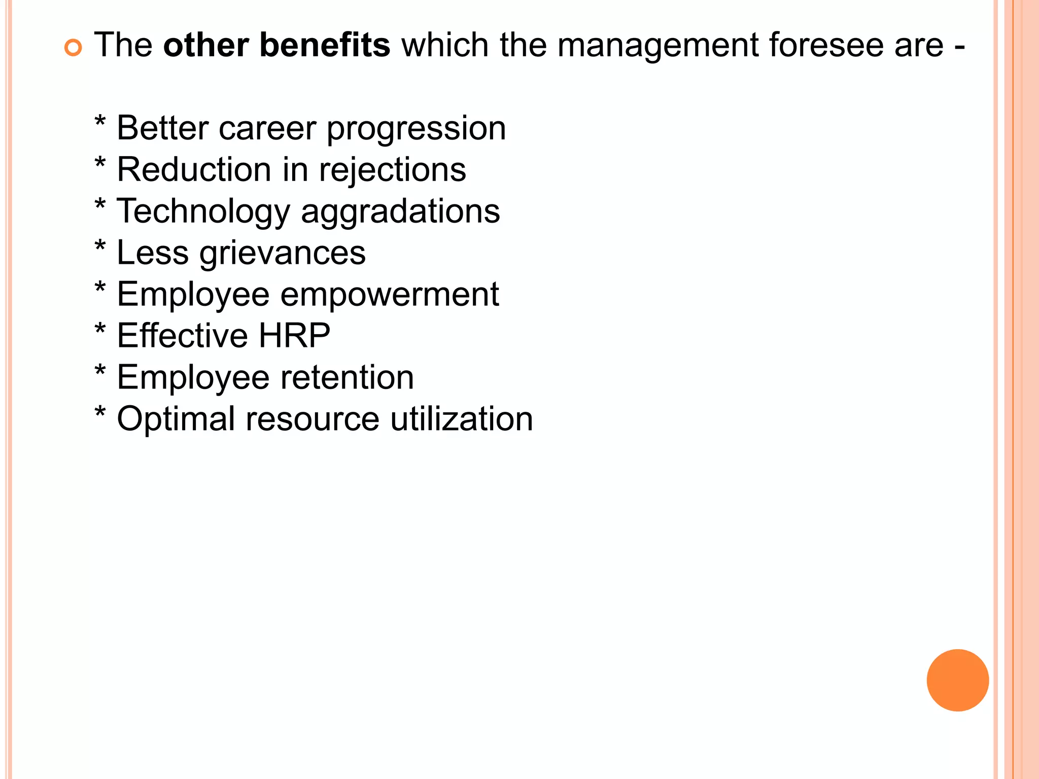    The other benefits which the management foresee are -

    * Better career progression
    * Reduction in rejections
    * Technology aggradations
    * Less grievances
    * Employee empowerment
    * Effective HRP
    * Employee retention
    * Optimal resource utilization
 