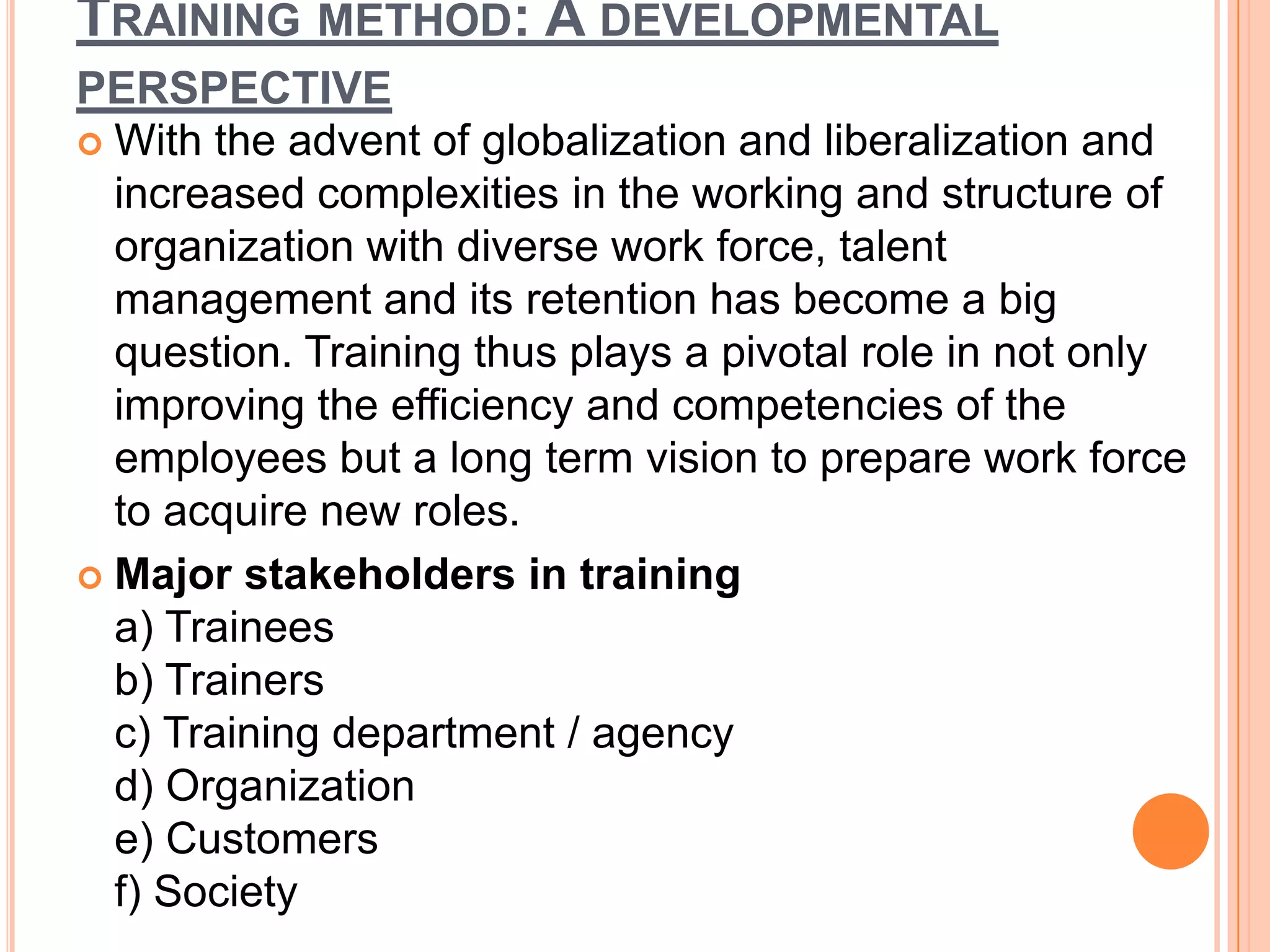 TRAINING METHOD: A DEVELOPMENTAL
PERSPECTIVE
 With the advent of globalization and liberalization and
  increased complexities in the working and structure of
  organization with diverse work force, talent
  management and its retention has become a big
  question. Training thus plays a pivotal role in not only
  improving the efficiency and competencies of the
  employees but a long term vision to prepare work force
  to acquire new roles.
 Major stakeholders in training
  a) Trainees
  b) Trainers
  c) Training department / agency
  d) Organization
  e) Customers
  f) Society
 