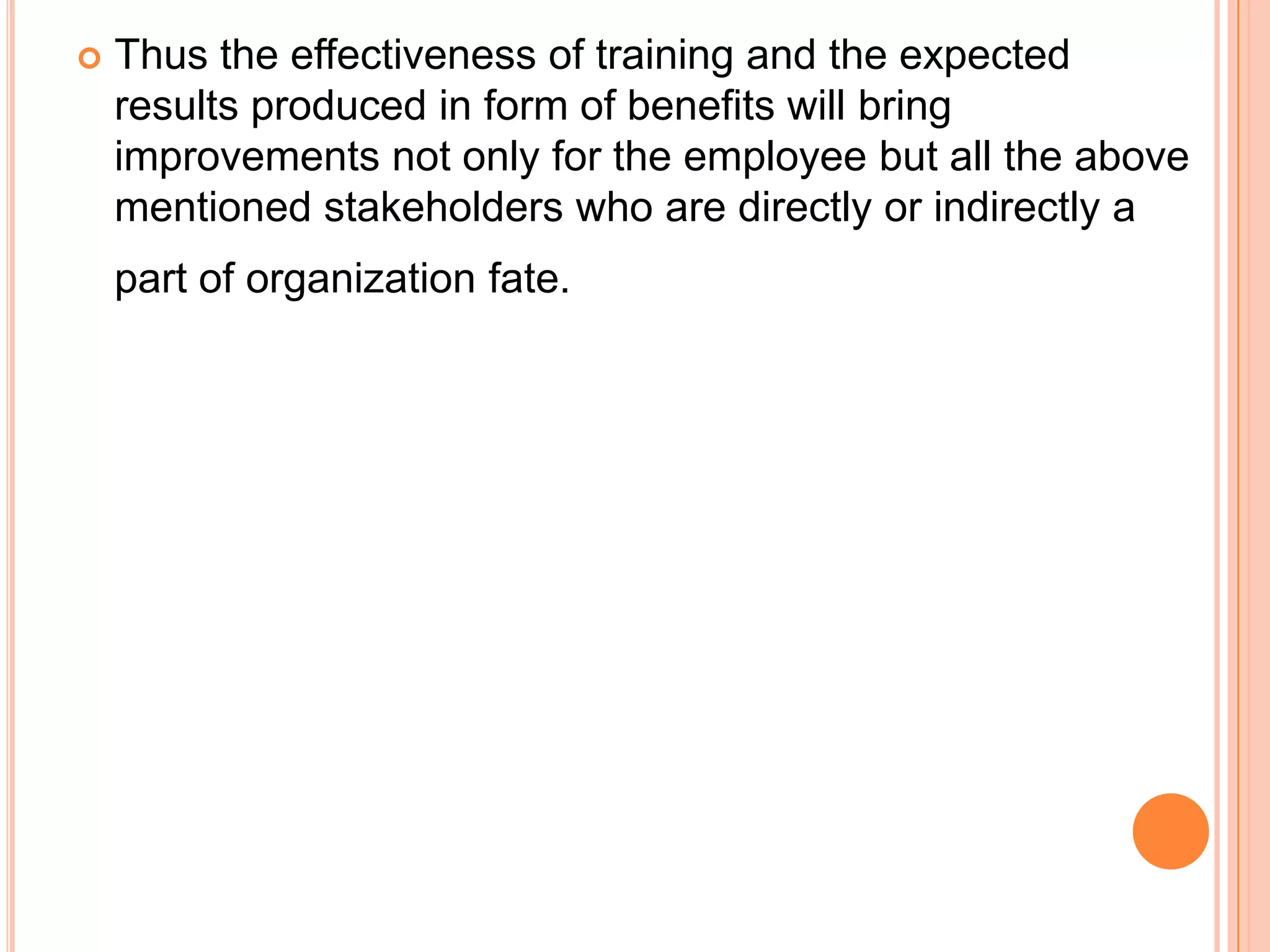    Thus the effectiveness of training and the expected
    results produced in form of benefits will bring
    improvements not only for the employee but all the above
    mentioned stakeholders who are directly or indirectly a
    part of organization fate.
 