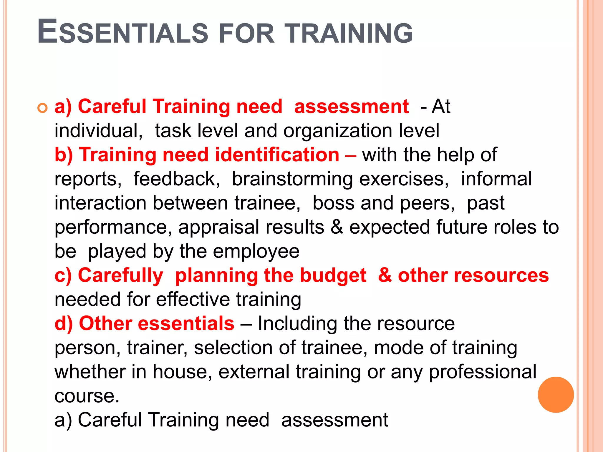 ESSENTIALS FOR TRAINING

   a) Careful Training need assessment - At
    individual, task level and organization level
    b) Training need identification – with the help of
    reports, feedback, brainstorming exercises, informal
    interaction between trainee, boss and peers, past
    performance, appraisal results & expected future roles to
    be played by the employee
    c) Carefully planning the budget & other resources
    needed for effective training
    d) Other essentials – Including the resource
    person, trainer, selection of trainee, mode of training
    whether in house, external training or any professional
    course.
    a) Careful Training need assessment
 
