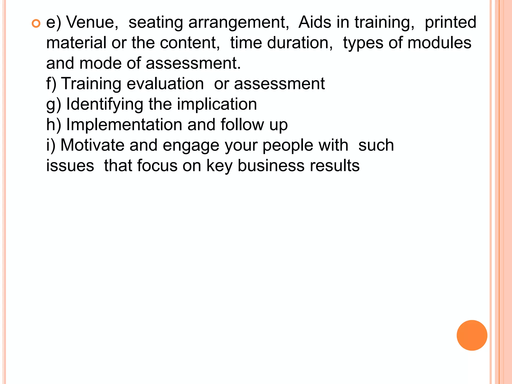    e) Venue, seating arrangement, Aids in training, printed
    material or the content, time duration, types of modules
    and mode of assessment.
    f) Training evaluation or assessment
    g) Identifying the implication
    h) Implementation and follow up
    i) Motivate and engage your people with such
    issues that focus on key business results
 