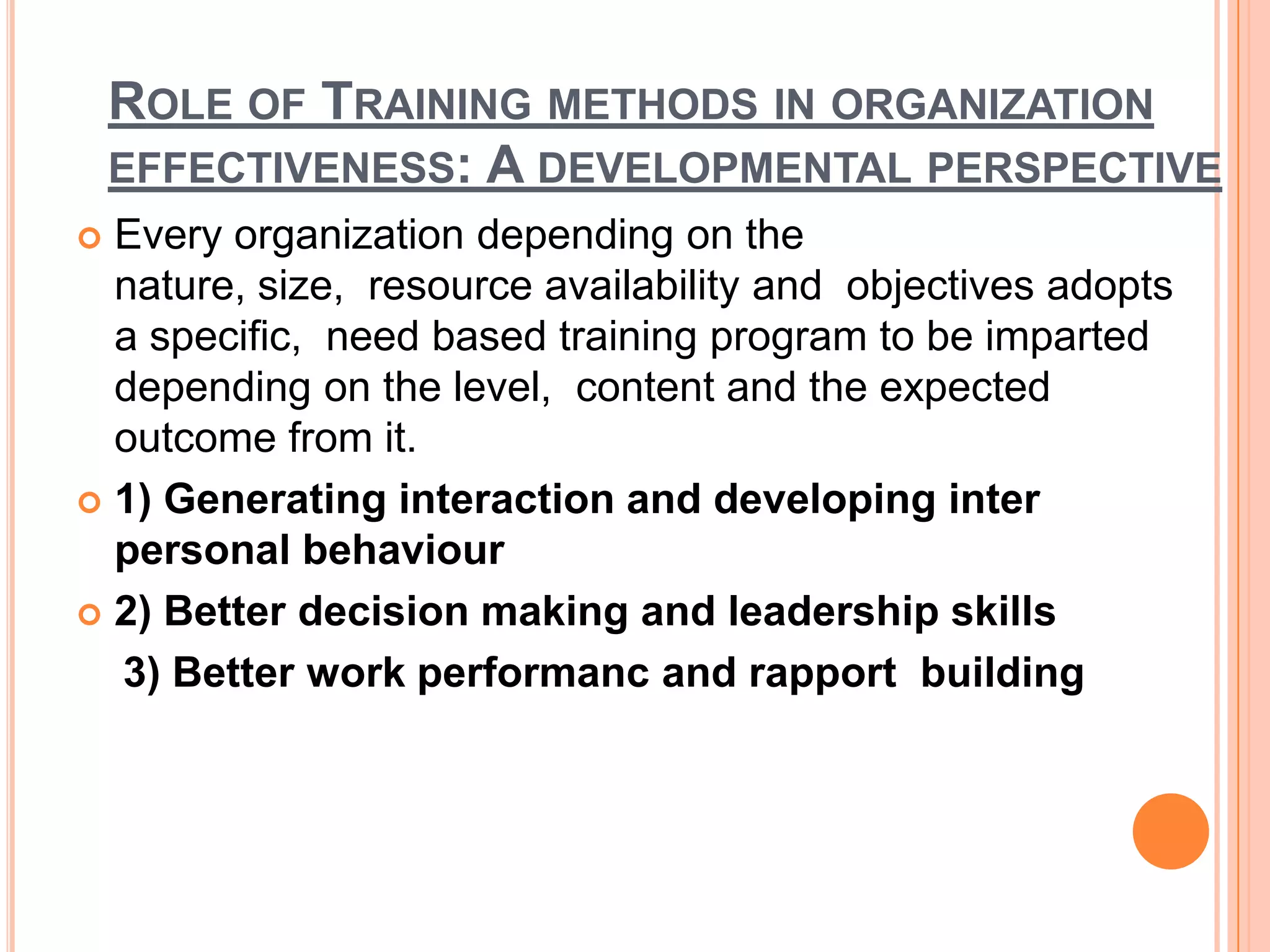 ROLE OF TRAINING METHODS IN ORGANIZATION
    EFFECTIVENESS: A DEVELOPMENTAL PERSPECTIVE
 Every organization depending on the
  nature, size, resource availability and objectives adopts
  a specific, need based training program to be imparted
  depending on the level, content and the expected
  outcome from it.
 1) Generating interaction and developing inter
  personal behaviour
 2) Better decision making and leadership skills

  3) Better work performanc and rapport building
 