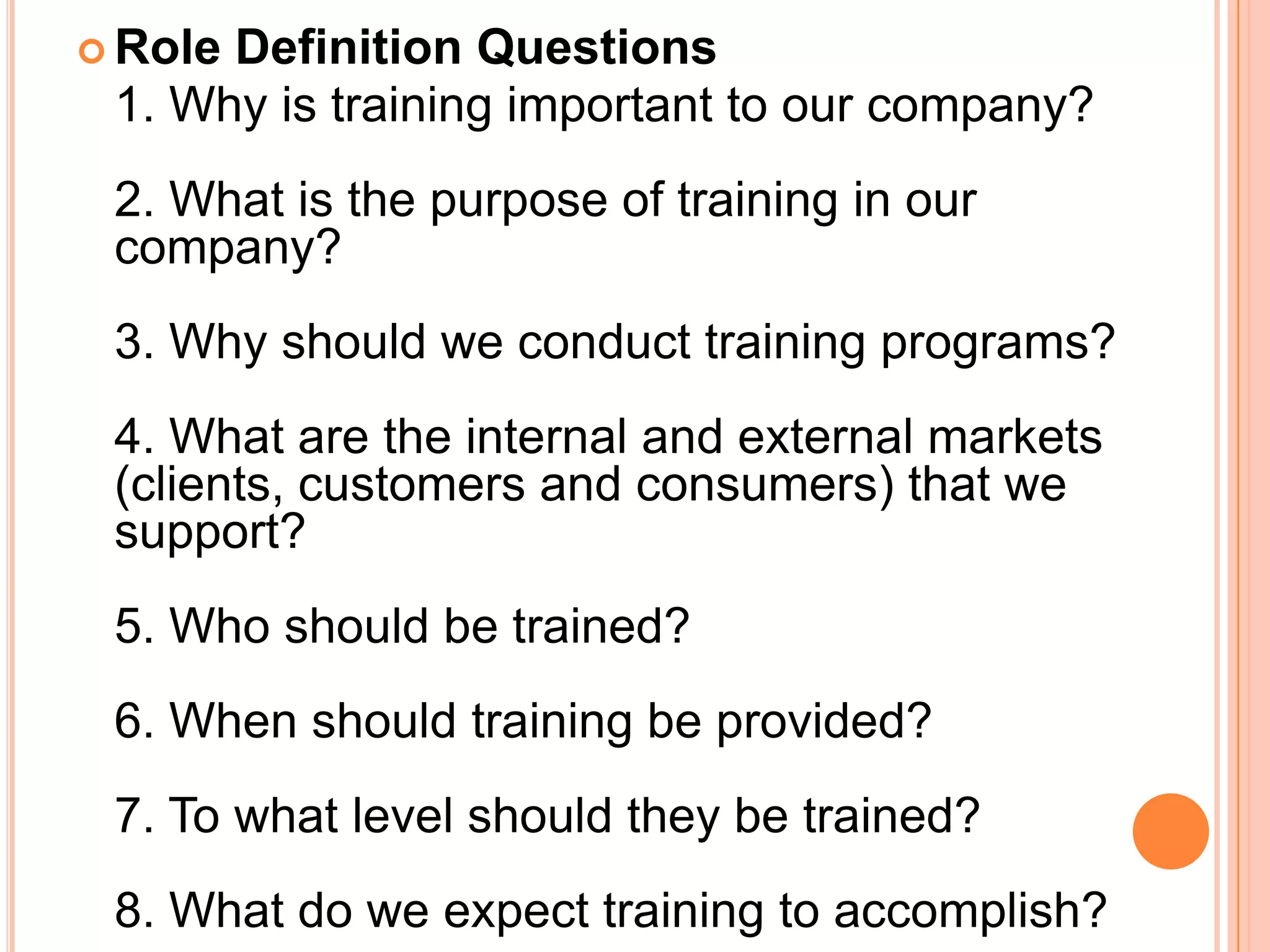  RoleDefinition Questions
 1. Why is training important to our company?
 2. What is the purpose of training in our
 company?
 3. Why should we conduct training programs?
 4. What are the internal and external markets
 (clients, customers and consumers) that we
 support?
 5. Who should be trained?
 6. When should training be provided?
 7. To what level should they be trained?
 8. What do we expect training to accomplish?
 