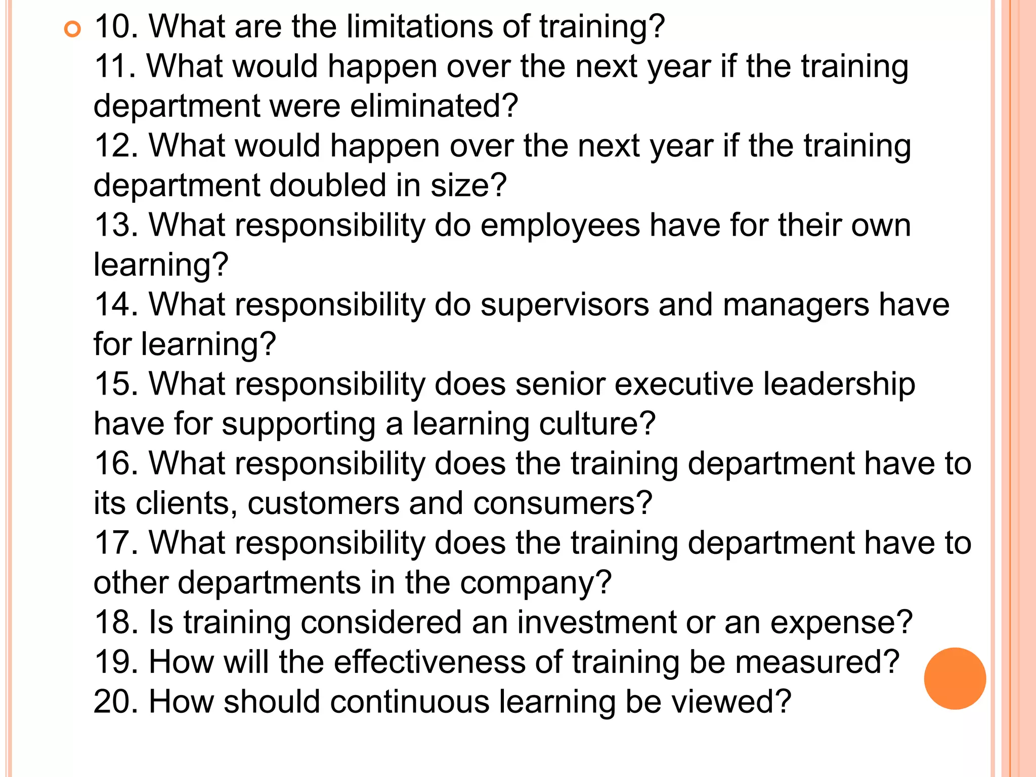    10. What are the limitations of training?
    11. What would happen over the next year if the training
    department were eliminated?
    12. What would happen over the next year if the training
    department doubled in size?
    13. What responsibility do employees have for their own
    learning?
    14. What responsibility do supervisors and managers have
    for learning?
    15. What responsibility does senior executive leadership
    have for supporting a learning culture?
    16. What responsibility does the training department have to
    its clients, customers and consumers?
    17. What responsibility does the training department have to
    other departments in the company?
    18. Is training considered an investment or an expense?
    19. How will the effectiveness of training be measured?
    20. How should continuous learning be viewed?
 