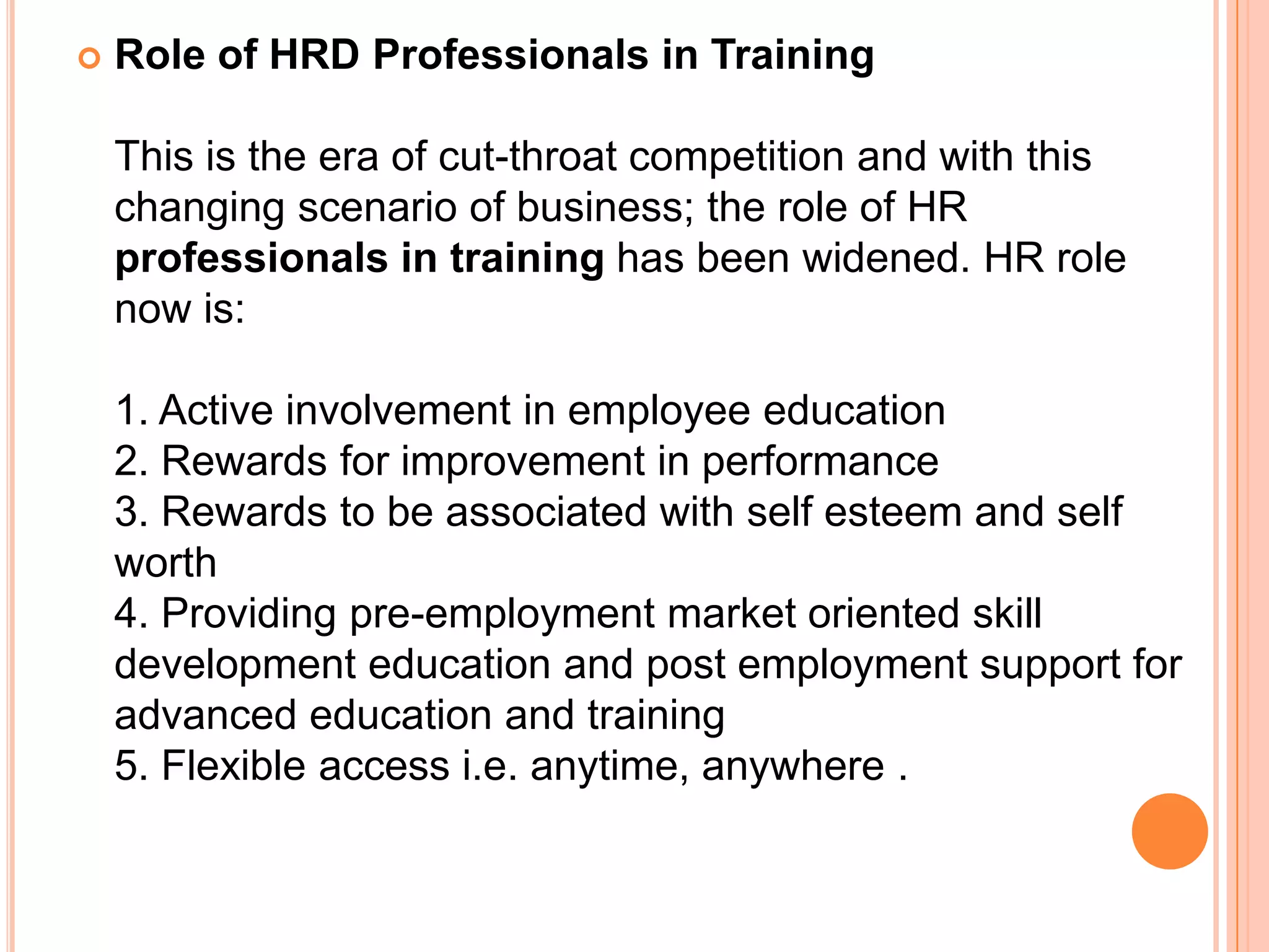    Role of HRD Professionals in Training

    This is the era of cut-throat competition and with this
    changing scenario of business; the role of HR
    professionals in training has been widened. HR role
    now is:

    1. Active involvement in employee education
    2. Rewards for improvement in performance
    3. Rewards to be associated with self esteem and self
    worth
    4. Providing pre-employment market oriented skill
    development education and post employment support for
    advanced education and training
    5. Flexible access i.e. anytime, anywhere .
 