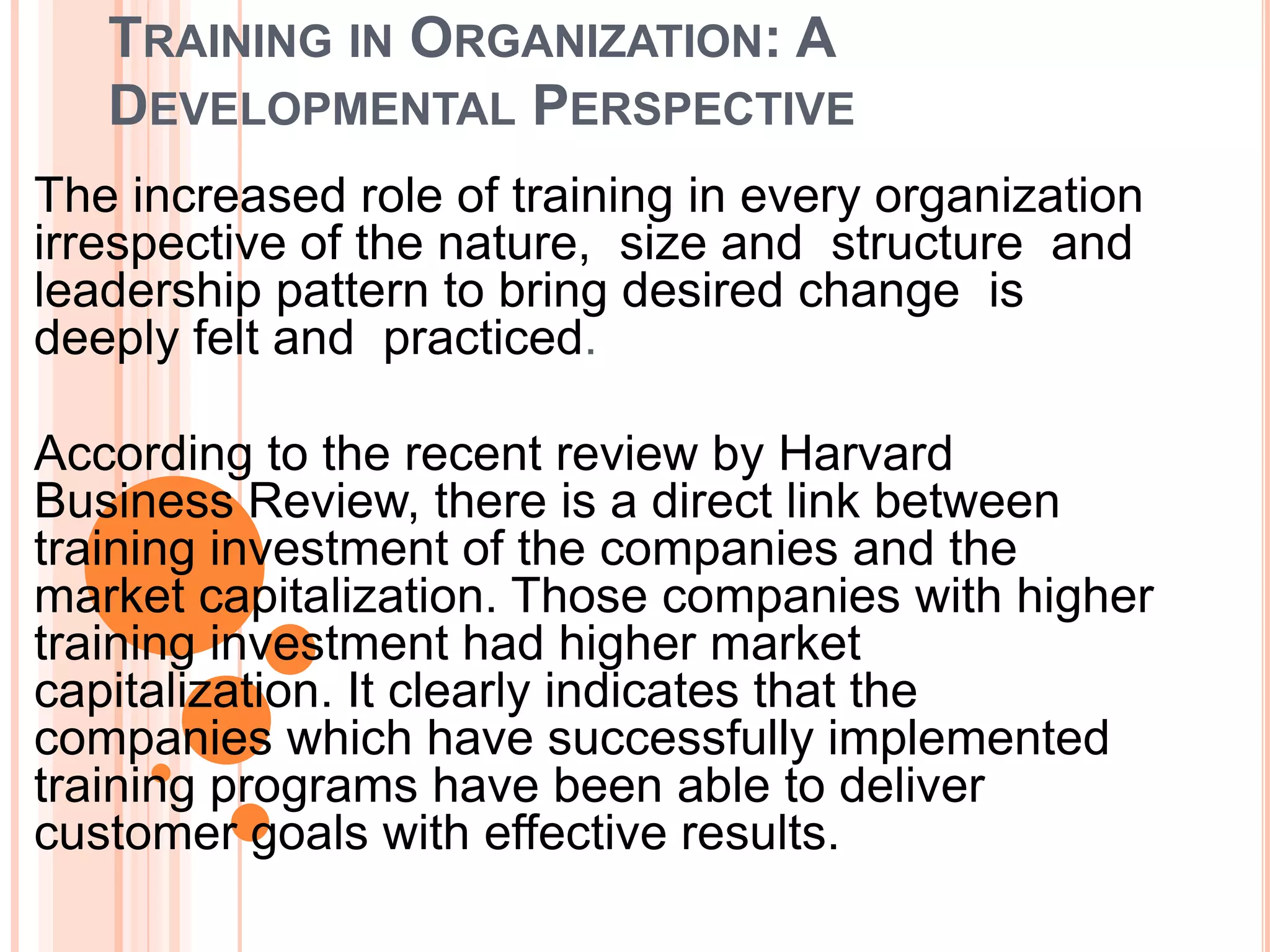 TRAINING IN ORGANIZATION: A
   DEVELOPMENTAL PERSPECTIVE
The increased role of training in every organization
irrespective of the nature, size and structure and
leadership pattern to bring desired change is
deeply felt and practiced.

According to the recent review by Harvard
Business Review, there is a direct link between
training investment of the companies and the
market capitalization. Those companies with higher
training investment had higher market
capitalization. It clearly indicates that the
companies which have successfully implemented
training programs have been able to deliver
customer goals with effective results.
 