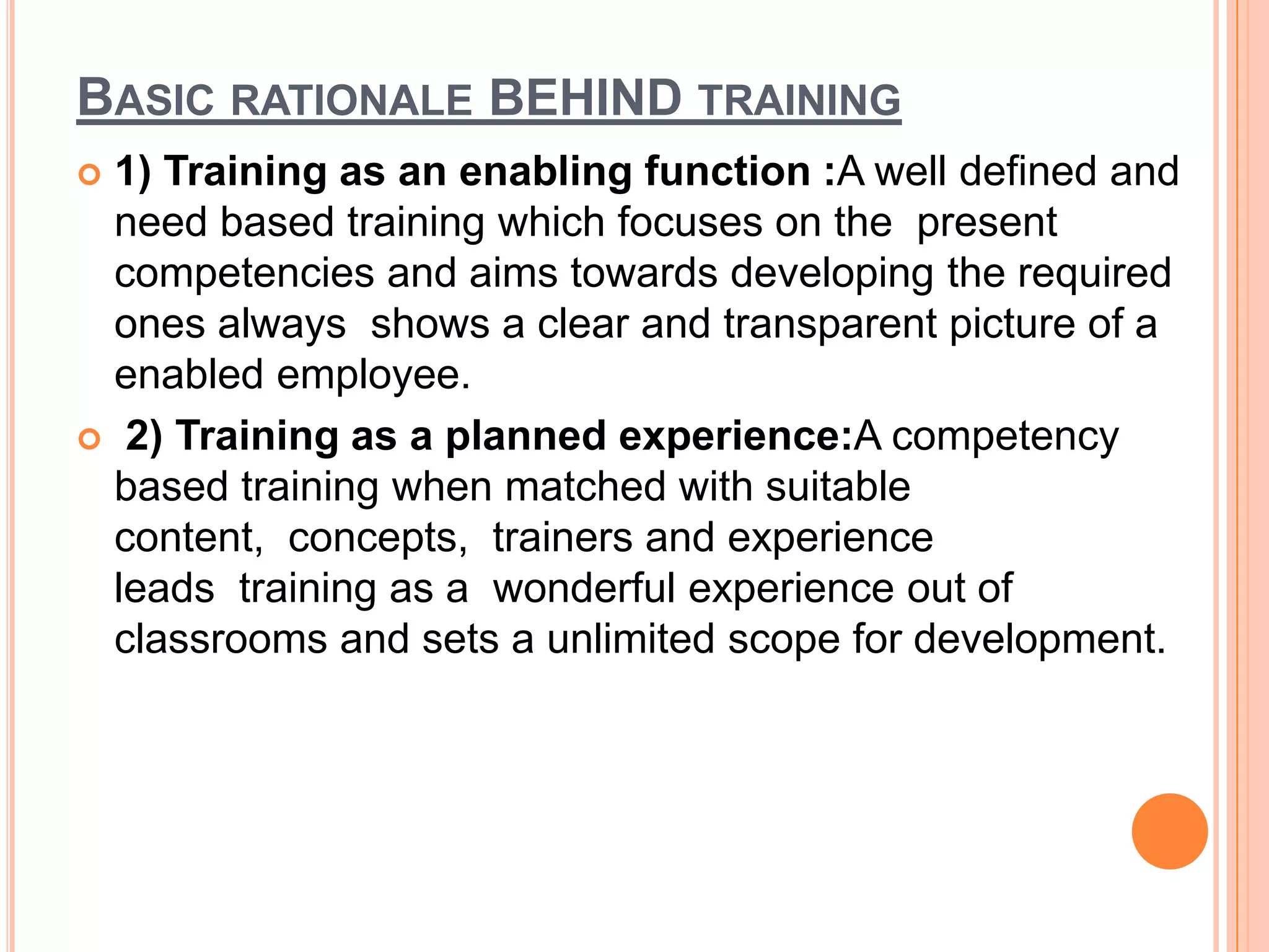 BASIC RATIONALE BEHIND TRAINING
 1) Training as an enabling function :A well defined and
  need based training which focuses on the present
  competencies and aims towards developing the required
  ones always shows a clear and transparent picture of a
  enabled employee.
 2) Training as a planned experience:A competency
  based training when matched with suitable
  content, concepts, trainers and experience
  leads training as a wonderful experience out of
  classrooms and sets a unlimited scope for development.
 