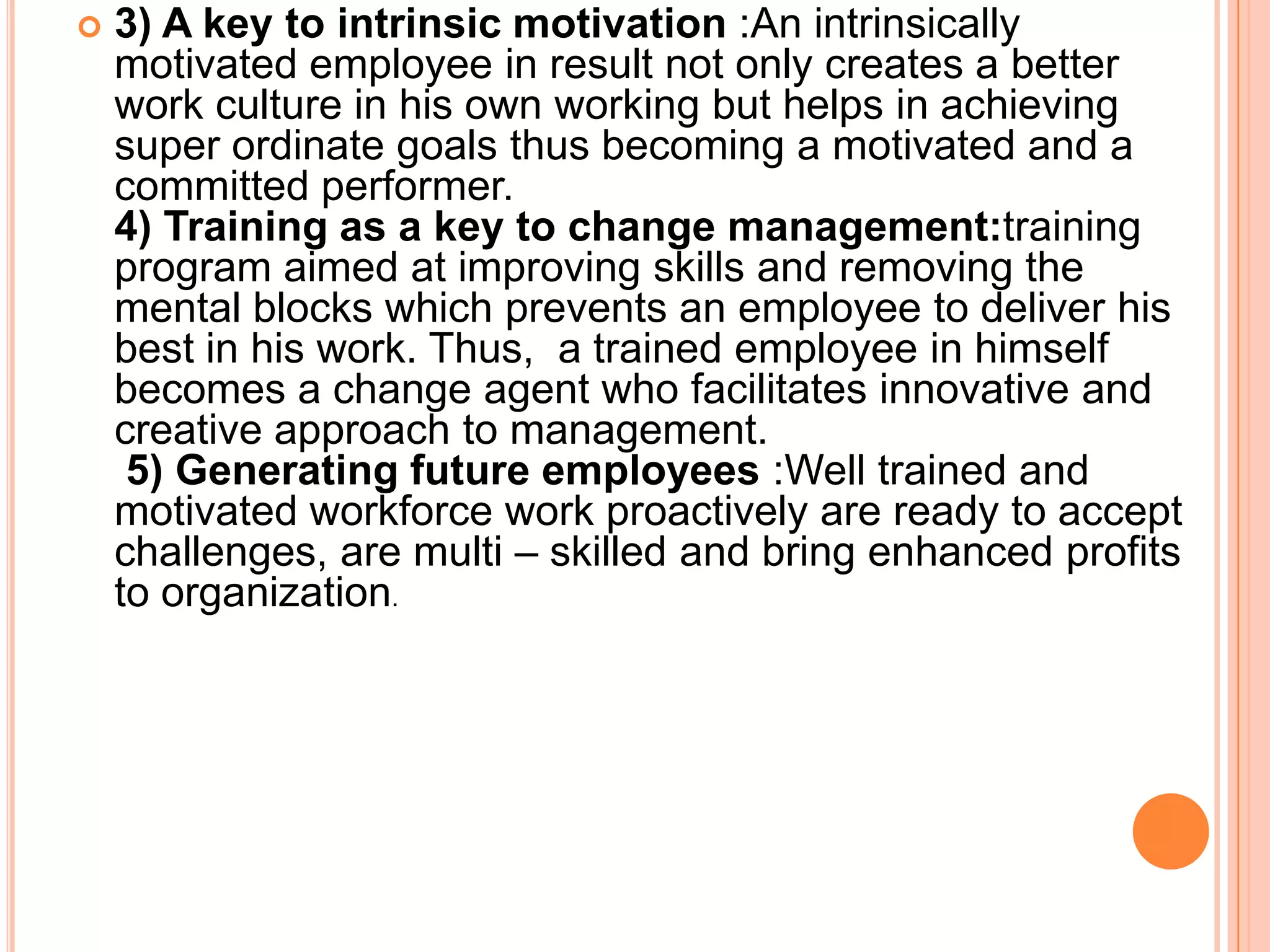    3) A key to intrinsic motivation :An intrinsically
    motivated employee in result not only creates a better
    work culture in his own working but helps in achieving
    super ordinate goals thus becoming a motivated and a
    committed performer.
    4) Training as a key to change management:training
    program aimed at improving skills and removing the
    mental blocks which prevents an employee to deliver his
    best in his work. Thus, a trained employee in himself
    becomes a change agent who facilitates innovative and
    creative approach to management.
     5) Generating future employees :Well trained and
    motivated workforce work proactively are ready to accept
    challenges, are multi – skilled and bring enhanced profits
    to organization.
 
