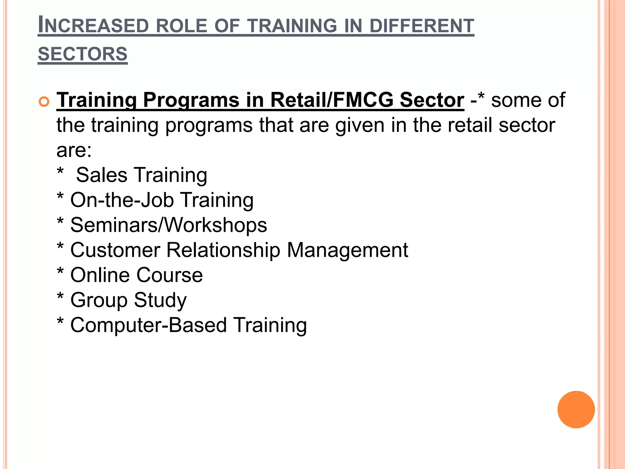 INCREASED ROLE OF TRAINING IN DIFFERENT
SECTORS

   Training Programs in Retail/FMCG Sector -* some of
    the training programs that are given in the retail sector
    are:
    * Sales Training
    * On-the-Job Training
    * Seminars/Workshops
    * Customer Relationship Management
    * Online Course
    * Group Study
    * Computer-Based Training
 