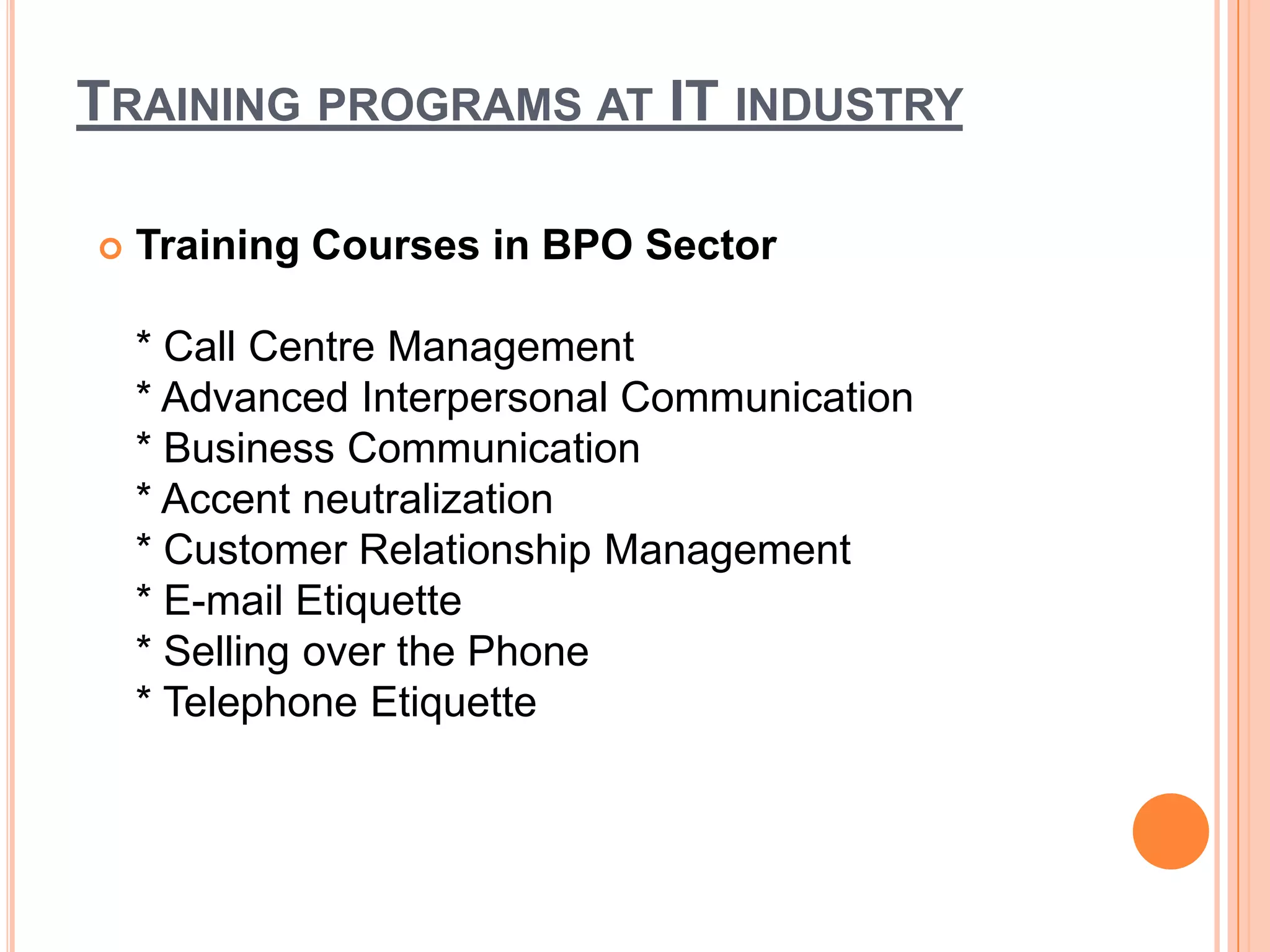 TRAINING PROGRAMS AT IT INDUSTRY

   Training Courses in BPO Sector

    * Call Centre Management
    * Advanced Interpersonal Communication
    * Business Communication
    * Accent neutralization
    * Customer Relationship Management
    * E-mail Etiquette
    * Selling over the Phone
    * Telephone Etiquette
 