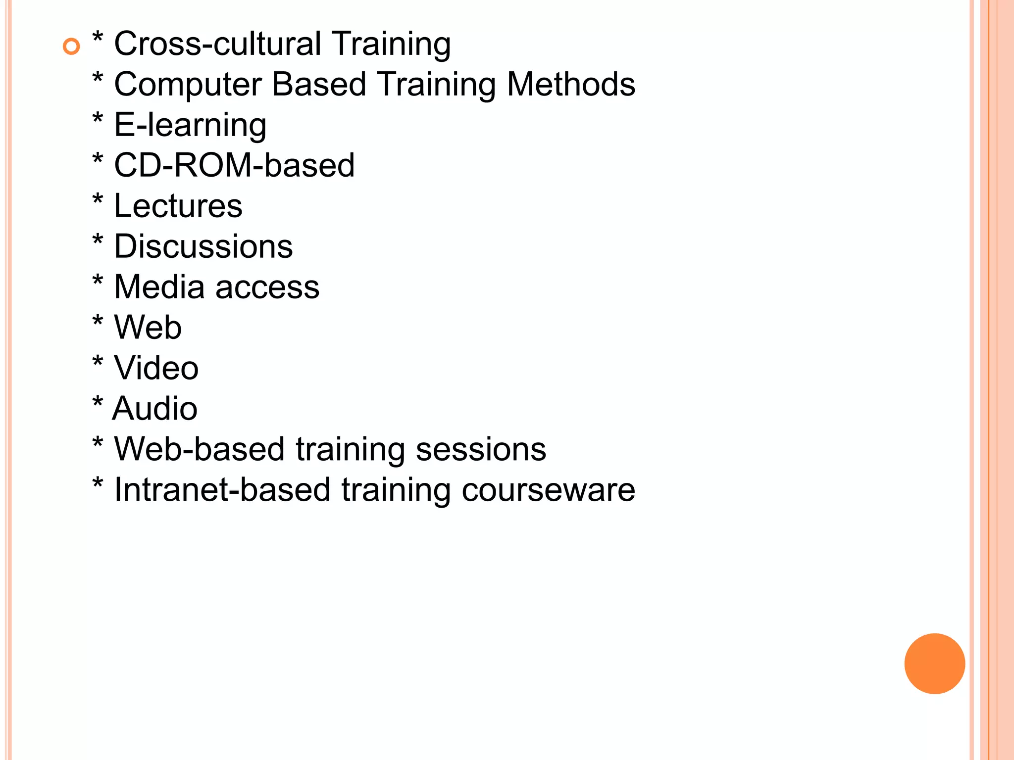    * Cross-cultural Training
    * Computer Based Training Methods
    * E-learning
    * CD-ROM-based
    * Lectures
    * Discussions
    * Media access
    * Web
    * Video
    * Audio
    * Web-based training sessions
    * Intranet-based training courseware
 