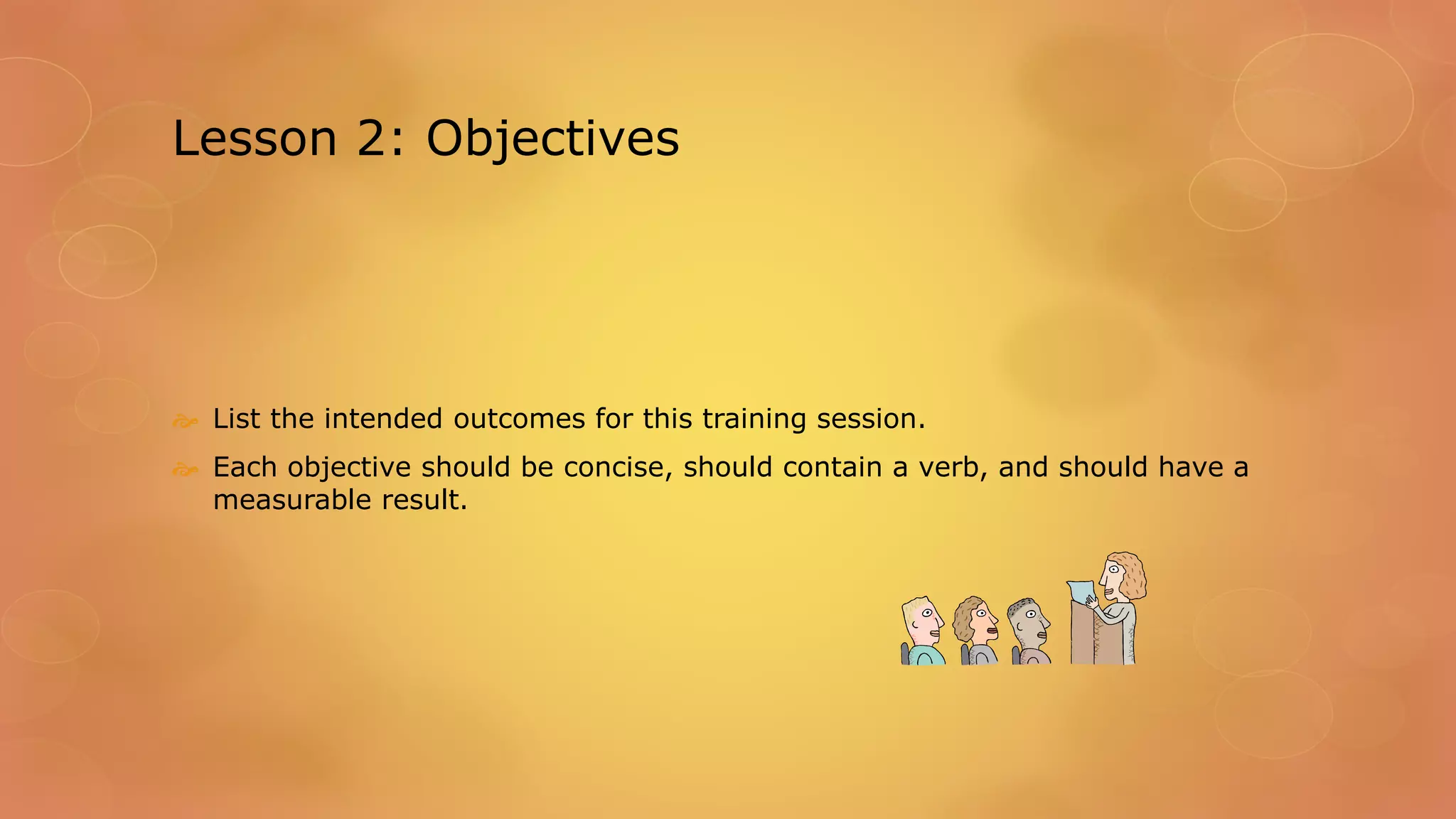 Lesson 2: Objectives
 List the intended outcomes for this training session.
 Each objective should be concise, should contain a verb, and should have a
measurable result.
 