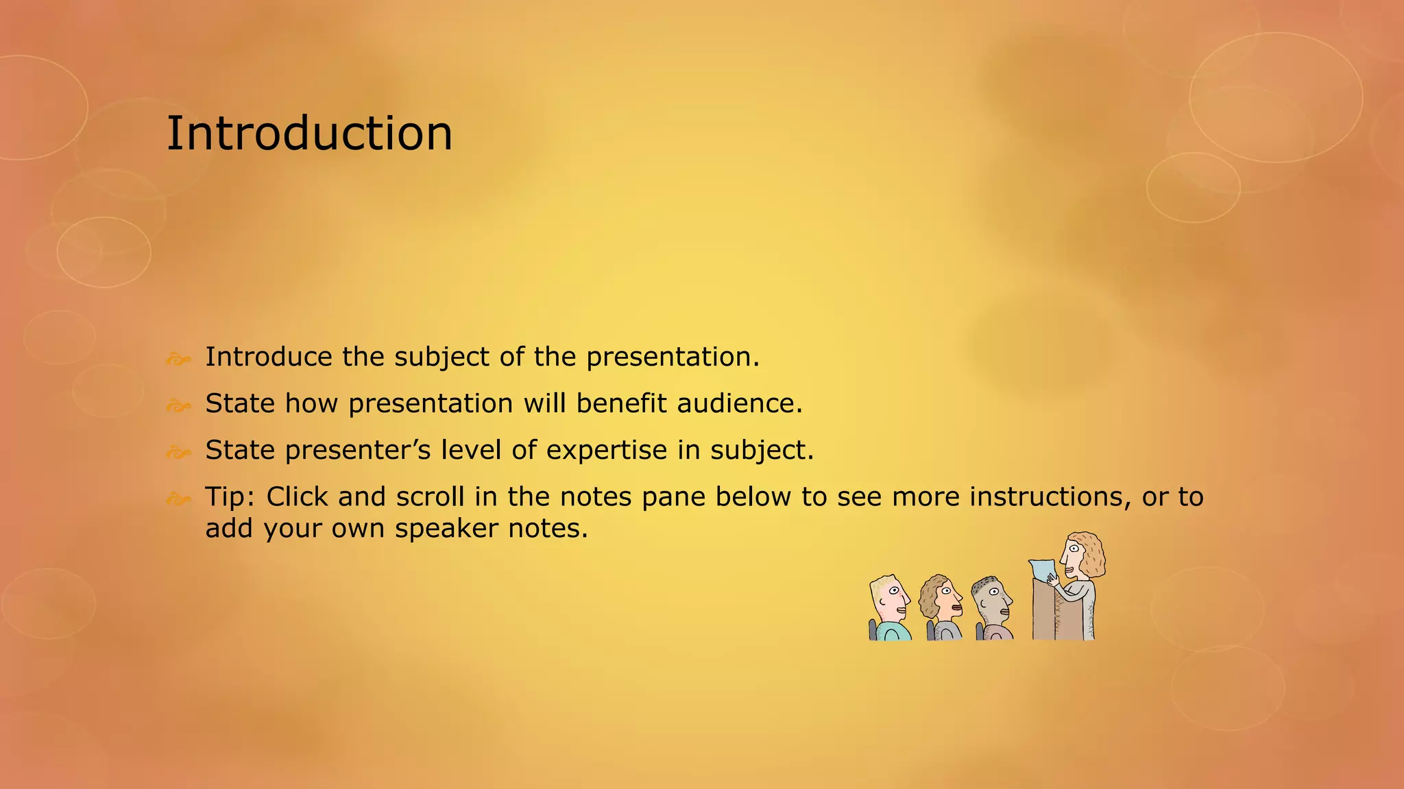 Introduction
 Introduce the subject of the presentation.
 State how presentation will benefit audience.
 State presenter’s level of expertise in subject.
 Tip: Click and scroll in the notes pane below to see more instructions, or to
add your own speaker notes.
 