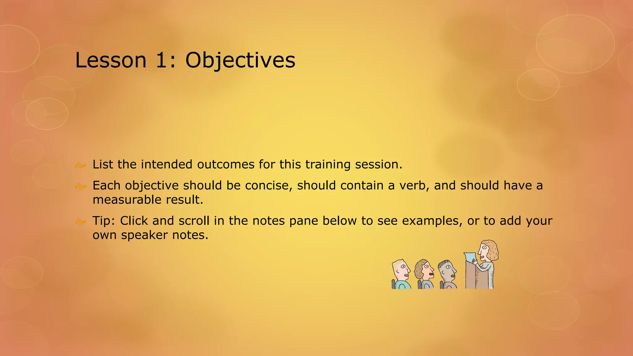 Lesson 1: Objectives
 List the intended outcomes for this training session.
 Each objective should be concise, should contain a verb, and should have a
measurable result.
 Tip: Click and scroll in the notes pane below to see examples, or to add your
own speaker notes.
 