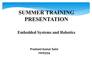 SUMMER TRAINING 
PRESENTATION 
Embedded Systems and Robotics 
Prashant Kumar Saini 
110103134 
 