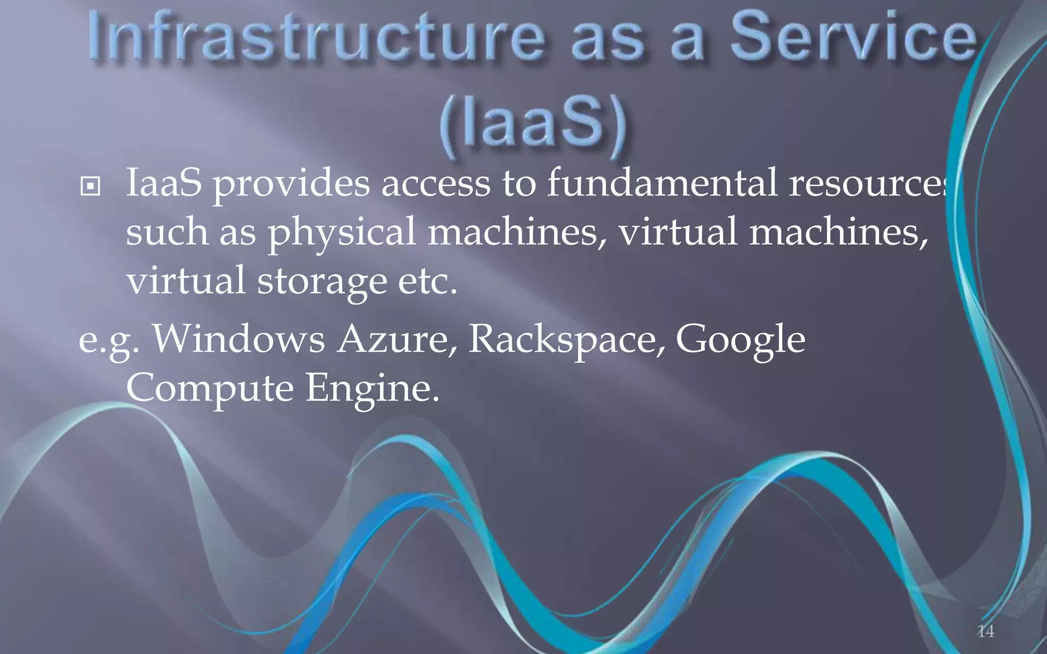  IaaS provides access to fundamental resources 
such as physical machines, virtual machines, 
virtual storage etc. 
e.g. Windows Azure, Rackspace, Google 
Compute Engine. 
14 
 
