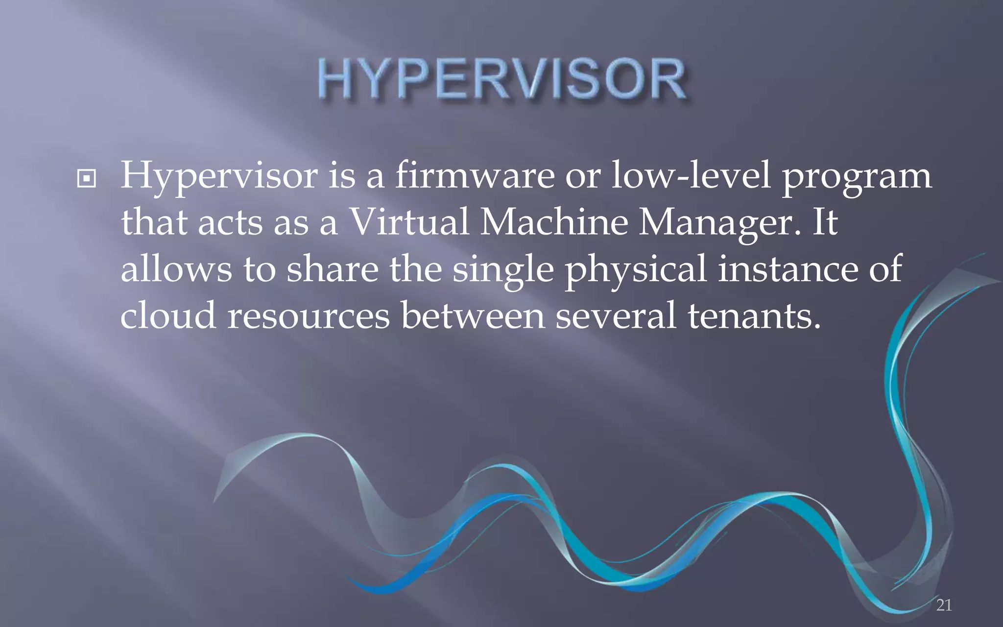  Hypervisor is a firmware or low-level program 
that acts as a Virtual Machine Manager. It 
allows to share the single physical instance of 
cloud resources between several tenants. 
21 
 