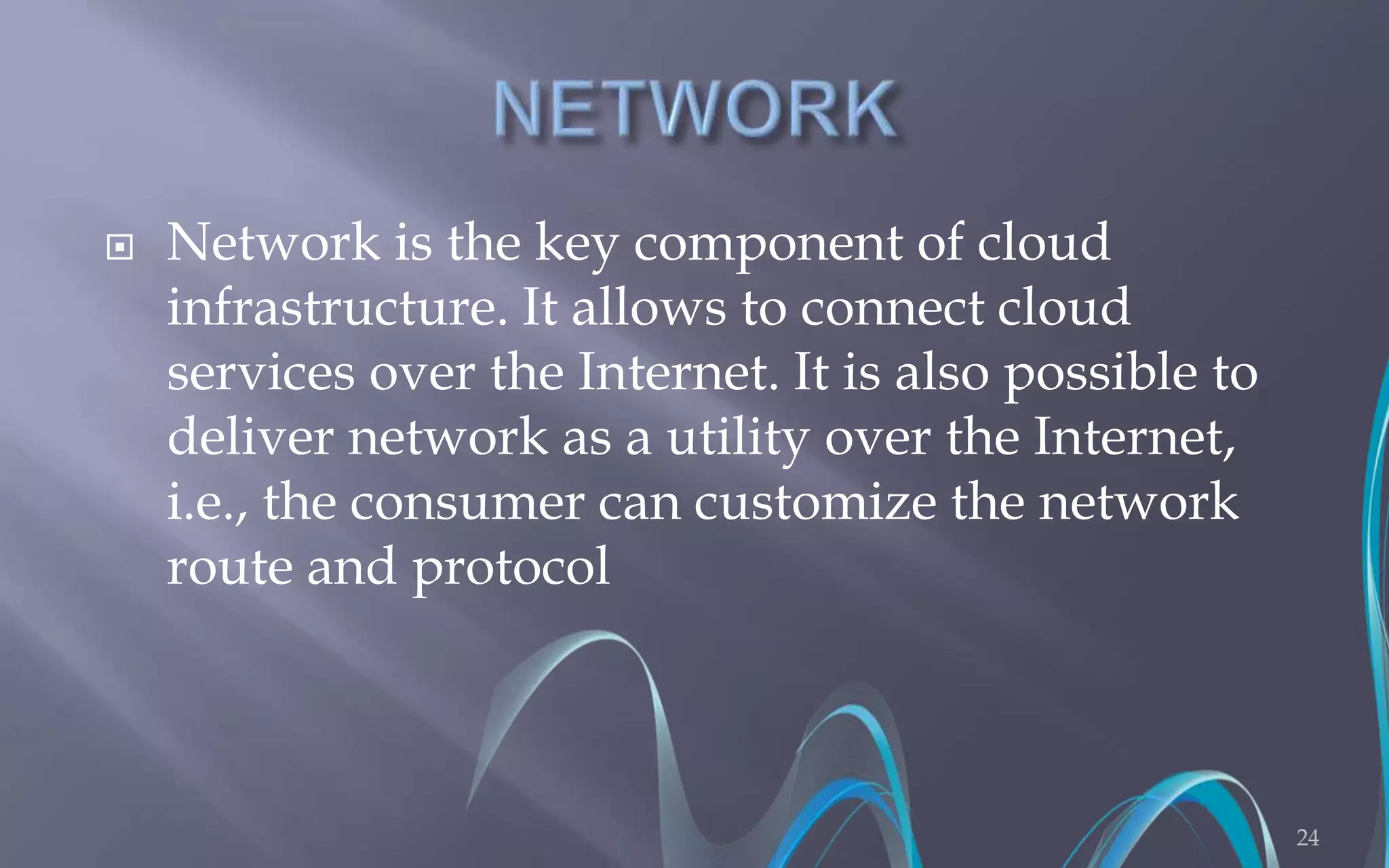  Network is the key component of cloud 
infrastructure. It allows to connect cloud 
services over the Internet. It is also possible to 
deliver network as a utility over the Internet, 
i.e., the consumer can customize the network 
route and protocol 
24 
 