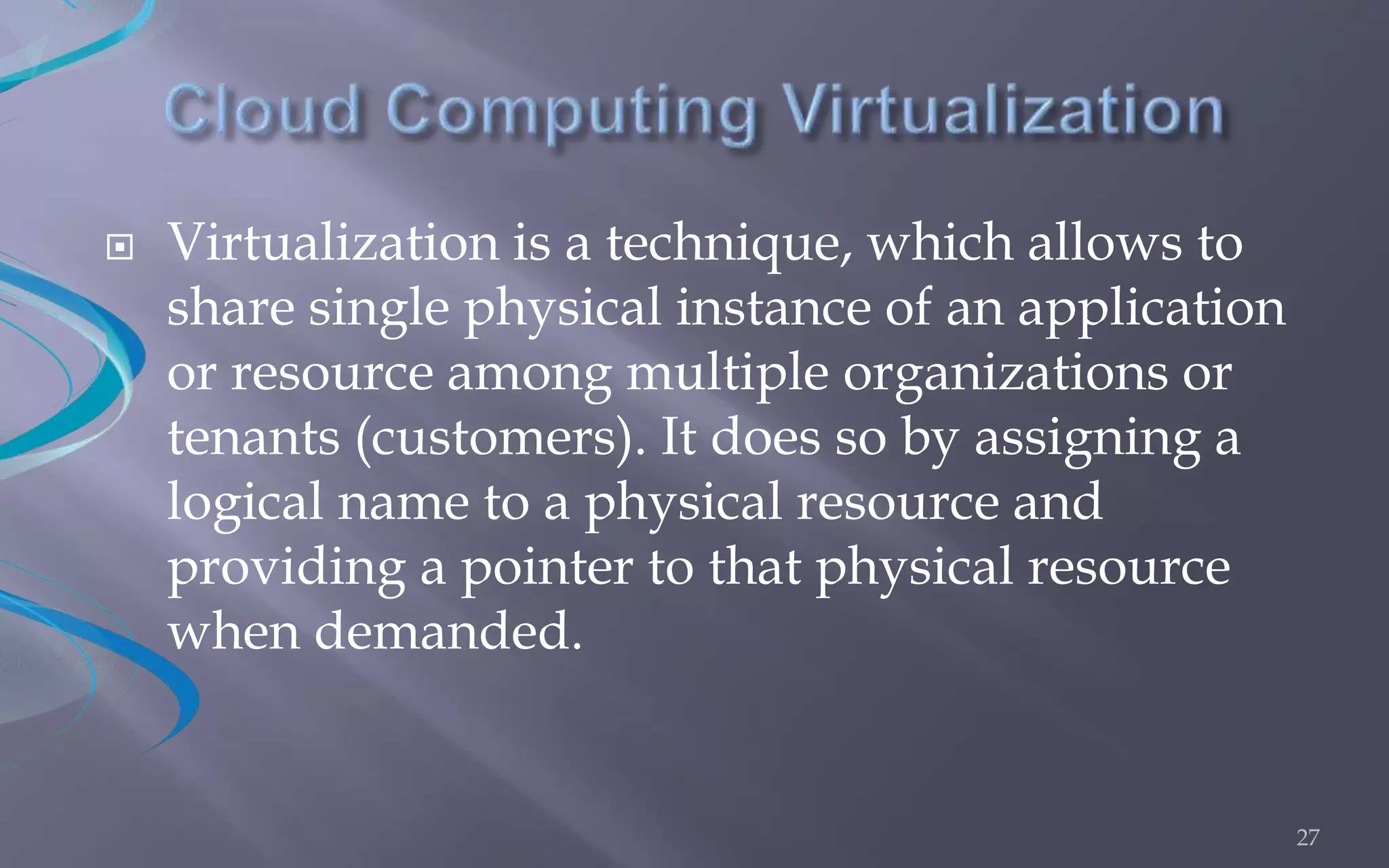  Virtualization is a technique, which allows to 
share single physical instance of an application 
or resource among multiple organizations or 
tenants (customers). It does so by assigning a 
logical name to a physical resource and 
providing a pointer to that physical resource 
when demanded. 
27 
 