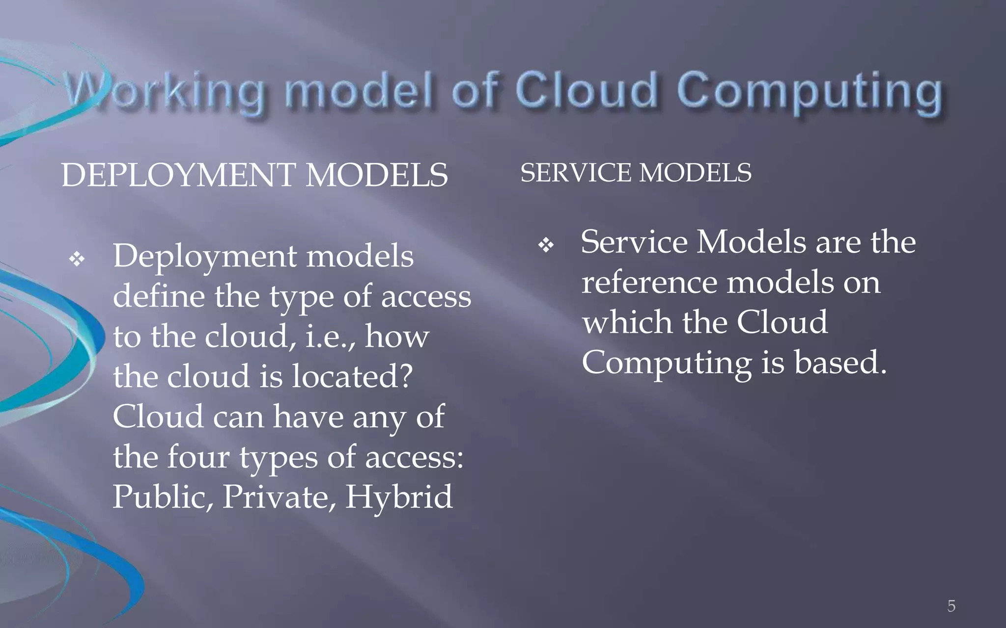 DEPLOYMENT MODELS SERVICE MODELS 
 Deployment models 
define the type of access 
to the cloud, i.e., how 
the cloud is located? 
Cloud can have any of 
the four types of access: 
Public, Private, Hybrid 
 Service Models are the 
reference models on 
which the Cloud 
Computing is based. 
5 
 