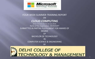 FOUR WEEK SUMMER TRAINING REPORT 
ON 
CLOUD COMPUTING 
(From 16 June 2014 to 16 July 2014) 
Name of the Organization: MICROSOFT 
SUBMITTED IN PARTIAL FULFILLMENT FOR AWARD OF 
DEGREE 
OF 
BACHELOR OF TECHNOLOGY 
IN 
COMPUTER SCIENCE & ENGINEERING 
BY 
FARAZ AKHTAR 
ROLL NO. C12008 
1 
 