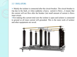3.5 ISOLATOR:
 Mainly the isolator is connected after the circuit breaker .The circuit breaker is
trip due to the fault, ...