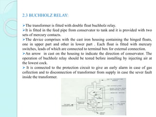2.3 BUCHHOLZ RELAY:
The transformer is fitted with double float buchholz relay.
It is fitted in the feed pipe from conse...