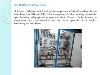 2.5 MARSHALLING BOX:
It has two indicators which indicate the temperature of oil and winding of main
tank, known as OTI an...