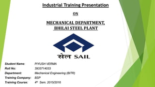Industrial Training Presentation
ON
MECHANICAL DEPARTMENT,
BHILAI STEEL PLANT
Student Name: PIYUSH VERMA
Roll No: 3933714033
Department: Mechanical Engineering (BITR)
Training Company: BSP
Training Course: 4th Sem. 2015/2016
 
