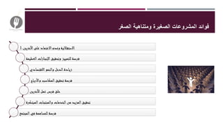 ‫فوائد‬‫الصغر‬ ‫ومتناهية‬ ‫الصغيرة‬ ‫المشروعات‬
1.‫اآلخرين‬‫على‬ ‫االعتماد‬‫وعدم‬ ‫اللية‬‫االستق‬
‫العظيمة‬‫ات‬‫ز‬‫اإلنجا‬‫وتحقيق‬ ‫للتمييز‬ ‫فرصة‬
‫االقتصادي‬‫والنمو‬ ‫الدخل‬‫زيادة‬
‫واألرباح‬ ‫المكاسب‬‫تحقيق‬ ‫فرصة‬
‫لآلخرين‬ ‫عمل‬ ‫فرص‬ ‫خلق‬
‫المبتكرة‬‫والمنتجات‬ ‫الخدمات‬‫من‬ ‫المزيد‬‫تحقيق‬
‫المجتمع‬‫في‬ ‫للمساهمة‬ ‫فرصة‬
 