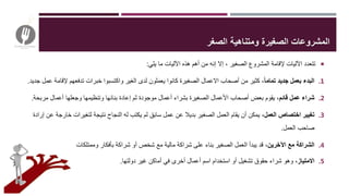‫يلي‬ ‫ما‬ ‫اآلليات‬ ‫هذه‬ ‫أهم‬ ‫من‬ ‫إنه‬ ‫إال‬ ، ‫الصغير‬ ‫المشروع‬ ‫إلقامة‬ ‫اآلليات‬ ‫تتعدد‬:
.1ً‫ا‬‫تمام‬ ‫جديد‬ ‫بعمل‬ ‫البدء‬‫ع‬ ‫إلقامة‬ ‫تدفعهم‬ ‫خبرات‬ ‫واكتسبوا‬ ‫الغير‬ ‫لدى‬ ‫يعملون‬ ‫كانوا‬ ‫الصغيرة‬ ‫االعمال‬ ‫أصحاب‬ ‫من‬ ‫كثير‬ ،‫جديد‬ ‫مل‬.
.2‫قائم‬ ‫عمل‬ ‫شراء‬‫مربحة‬ ‫أعمال‬ ‫وجعلها‬ ‫وتنظيمها‬ ‫بنائها‬ ‫إعادة‬ ‫ثم‬ ‫موجودة‬ ‫أعمال‬ ‫بشراء‬ ‫الصغيرة‬ ‫األعمال‬ ‫أصحاب‬ ‫بعض‬ ‫يقوم‬ ،.
.3،‫العمل‬ ‫اختصاص‬ ‫تغيير‬‫خارجة‬ ‫لتغيرات‬ ‫نتيجة‬ ‫النجاح‬ ‫له‬ ‫يكتب‬ ‫لم‬ ‫سابق‬ ‫عمل‬ ‫عن‬ ‫بديال‬ ‫الصغير‬ ‫العمل‬ ‫يقام‬ ‫أن‬ ‫يمكن‬‫إرادة‬ ‫عن‬
‫العمل‬ ‫صاحب‬.
.4،‫اآلخرين‬ ‫مع‬ ‫الشراكة‬‫مادية‬ ‫وممتلكات‬ ‫بأفكار‬ ‫شراكة‬ ‫أو‬ ‫شخص‬ ‫مع‬ ‫مالية‬ ‫شراكة‬ ‫على‬ ‫بناء‬ ‫الصغير‬ ‫العمل‬ ‫يبدأ‬ ‫قد‬.
.5،‫االمتياز‬‫دولتها‬ ‫غير‬ ‫أماكن‬ ‫في‬ ‫أخرى‬ ‫أعمال‬ ‫اسم‬ ‫استخدام‬ ‫أو‬ ‫تشغيل‬ ‫حقوق‬ ‫شراء‬ ‫وهو‬.
‫الصغر‬ ‫ومتناهية‬ ‫الصغيرة‬ ‫المشروعات‬
 