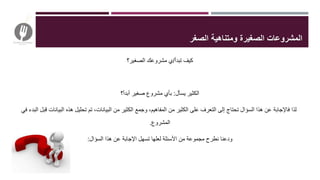 ‫تبدأ‬ ‫كيف‬/‫الصغير؟‬ ‫مشروعك‬ ‫ي‬
‫يسأل‬ ‫الكثير‬:‫أبدأ؟‬ ‫صغير‬ ‫مشروع‬ ‫بأي‬
‫البيانات‬ ‫هذه‬ ‫تحليل‬ ‫تم‬ ،‫البيانات‬ ‫من‬ ‫الكثير‬ ‫وجمع‬ ،‫المفاهيم‬ ‫من‬ ‫الكثير‬ ‫على‬ ‫التعرف‬ ‫إلى‬ ‫تحتاج‬ ‫السؤال‬ ‫هذا‬ ‫عن‬ ‫فاإلجابة‬ ‫لذا‬‫في‬ ‫البدء‬ ‫قبل‬
‫المشروع‬.
‫السؤال‬ ‫هذا‬ ‫عن‬ ‫اإلجابة‬ ‫تسهل‬ ‫لعلها‬ ‫األسئلة‬ ‫من‬ ‫مجموعة‬ ‫نطرح‬ ‫ودعنا‬:
‫الصغر‬ ‫ومتناهية‬ ‫الصغيرة‬ ‫المشروعات‬
 