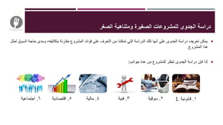 ‫ح‬ ‫ومدى‬ ،‫بتكاليفه‬ ‫مقارنة‬ ‫المشروع‬ ‫فوائد‬ ‫على‬ ‫التعرف‬ ‫من‬ ‫تمكننا‬ ‫التي‬ ‫الدراسة‬ ‫تلك‬ ‫أنها‬ ‫على‬ ‫الجدوى‬ ‫دراسة‬ ‫تعريف‬ ‫يمكن‬‫لمثل‬ ‫السوق‬ ‫اجة‬
‫المشروع‬ ‫هذا‬.
‫جوانب‬ ‫عدة‬ ‫من‬ ‫للمشروع‬ ‫تنظر‬ ‫الجدوى‬ ‫دراسة‬ ‫فإن‬ ‫لذا‬:
‫ل‬ ‫الجدوى‬ ‫دراسة‬‫الصغر‬ ‫ومتناهية‬ ‫الصغيرة‬ ‫لمشروعات‬
1. ١.‫قانونية‬٢.‫سوقية‬٣.‫فنية‬٤.‫مالية‬٥.‫اقتصادية‬٦.‫اجتماعية‬
 