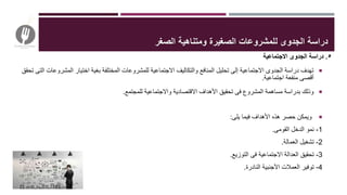 ٥.‫االجتماعية‬ ‫الجدوى‬ ‫دراسة‬
‫المشرو‬ ‫اختيار‬ ‫بغية‬ ‫المختلفة‬ ‫للمشروعات‬ ‫االجتماعية‬ ‫والتكاليف‬ ‫المنافع‬ ‫تحليل‬ ‫إلى‬ ‫االجتماعية‬ ‫الجدوى‬ ‫دراسة‬ ‫تهدف‬‫تحقق‬ ‫التى‬ ‫عات‬
‫اجتماعية‬ ‫منفعة‬ ‫أقصى‬.
‫للمجتمع‬ ‫واالجتماعية‬ ‫االقتصادية‬ ‫األهداف‬ ‫تحقيق‬ ‫فى‬ ‫المشروع‬ ‫مساهمة‬ ‫بدراسة‬ ‫وذلك‬.
‫يلى‬ ‫فيما‬ ‫األهداف‬ ‫هذه‬ ‫حصر‬ ‫ويمكن‬:
1-‫القومى‬ ‫الدخل‬ ‫نمو‬.
2-‫العمالة‬ ‫تشغيل‬.
3-‫التوزيع‬ ‫فى‬ ‫االجتماعية‬ ‫العدالة‬ ‫تحقيق‬.
4-‫النادرة‬ ‫األجنبية‬ ‫العمالت‬ ‫توفير‬.
‫ل‬ ‫الجدوى‬ ‫دراسة‬‫الصغر‬ ‫ومتناهية‬ ‫الصغيرة‬ ‫لمشروعات‬
 