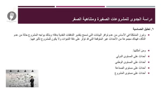 ٦.‫الحساسية‬ ‫تحليل‬
‫المش‬ ‫يواجه‬ ‫وبذلك‬ ‫بدقة؛‬ ‫النقدية‬ ‫التدفقات‬ ‫بتقدير‬ ‫تسمح‬ ‫التي‬ ‫البيانات‬ ‫توافر‬ ‫عدم‬ ‫من‬ ‫األساس‬ ‫في‬ ‫المشكلة‬ ‫وتبرز‬‫عدم‬ ‫من‬ ‫حالة‬ ‫روع‬
‫التأكد‬‫ف‬ ،‫فيها‬ ‫تأثير‬ ‫للمشروع‬ ‫يكون‬ ‫وال‬ ‫التنبؤات‬ ‫دقة‬ ‫على‬ ‫تؤثر‬ ‫قد‬ ‫التي‬ ‫المتوقعة‬ ‫غير‬ ‫األحداث‬ ‫من‬ ‫مجموعة‬ ‫هناك‬.
‫أمثلتها‬ ‫ومن‬:
‫الدولي‬ ‫المستوى‬ ‫على‬ ‫أحداث‬
‫الوطني‬ ‫المستوى‬ ‫على‬ ‫أحداث‬
‫الصناعة‬ ‫مستوى‬ ‫على‬ ‫أحداث‬
‫المشروع‬ ‫مستوى‬ ‫على‬ ‫أحداث‬
‫ل‬ ‫الجدوى‬ ‫دراسة‬‫الصغر‬ ‫ومتناهية‬ ‫الصغيرة‬ ‫لمشروعات‬
 