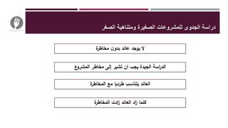 ‫ل‬ ‫الجدوى‬ ‫دراسة‬‫الصغر‬ ‫ومتناهية‬ ‫الصغيرة‬ ‫لمشروعات‬
‫ة‬‫مخاطر‬ ‫ن‬‫بدو‬ ‫عائد‬ ‫يوجد‬ ‫ال‬
‫ع‬‫المشرو‬ ‫مخاطر‬ ‫إلى‬ ‫تشير‬ ‫ان‬ ‫يجب‬ ‫الجيدة‬ ‫اسة‬‫ر‬‫الد‬
‫ة‬‫المخاطر‬ ‫مع‬ ‫طرديا‬ ‫يتناسب‬ ‫العائد‬
‫ة‬‫المخاطر‬ ‫ادت‬‫ز‬ ‫العائد‬ ‫اد‬‫ز‬ ‫كلما‬
 