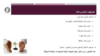 ‫إلى‬ ‫المشروعات‬ ‫تصنف‬:
‫الصغر‬ ‫متناهية‬ ‫مشروعات‬-‫الميكروية‬
‫صغيرة‬ ‫مشروعات‬
‫متوسطة‬ ‫مشروعات‬
‫كبيرة‬ ‫مشروعات‬
‫عمالقة‬ ‫مشروعات‬
‫المعايير‬ ‫من‬ ‫بعدد‬ ‫الصغيرة‬ ‫األعمال‬ ‫تصنف‬-‫أهمها‬:
‫عدد‬‫العاملين‬‫و‬‫المال‬ ‫رأس‬‫و‬‫حجم‬‫المبيعات‬‫و‬‫قيمة‬‫الموجودات‬‫و‬‫الحصة‬‫السوقية‬.
‫المشروعات‬ ‫تصنيف‬
 
