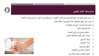 ‫اليدين‬ ‫غسل‬ ‫ممارسات‬
‫البكتيريا‬ ‫انتشار‬ ‫منع‬ ‫في‬ ‫األهمية‬ ‫بالغ‬ ‫أمر‬ ‫السليم‬ ‫اليدين‬ ‫غسل‬-‫األغذية‬ ‫تلويث‬ ‫فرص‬ ‫من‬ ‫كبير‬ ‫حد‬ ‫إلى‬ ‫تقلل‬ ‫إنها‬.
‫متكرر‬ ‫وبشكل‬ ‫جيدا‬ ‫أيديهم‬ ‫غسل‬ ‫الموظفين‬ ‫جميع‬ ‫على‬ ‫يجب‬.
‫الخطوات‬ ‫هذه‬ ‫اتبع‬ ، ‫المناسبة‬ ‫اليد‬ ‫لغسل‬:
.1‫بالماء‬ ‫جيدا‬ ‫يديك‬ ‫بلل‬
.2‫المعتمد‬ ‫النوع‬ ‫من‬ ‫صابون‬ ‫استعمل‬
.3‫البعض‬ ‫ببعضهما‬ ‫اليدين‬ ‫راحتى‬ ‫افرك‬
.4‫االصابع‬ ‫افرك‬
.5‫االبهامين‬ ‫افرك‬
.6‫جيدا‬ ‫يدك‬ ‫اشطف‬
.7‫للتنشيف‬ ‫ورق‬ ‫منشفة‬ ‫استعمل‬
.8‫ورق‬ ‫منشفة‬ ‫بواسطة‬ ‫الحنفية‬ ‫اغلق‬
 