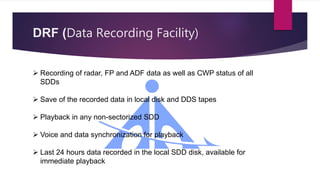 DRF (Data Recording Facility)
 Recording of radar, FP and ADF data as well as CWP status of all
SDDs
 Save of the recorded data in local disk and DDS tapes
 Playback in any non-sectorized SDD
 Voice and data synchronization for playback
 Last 24 hours data recorded in the local SDD disk, available for
immediate playback
 
