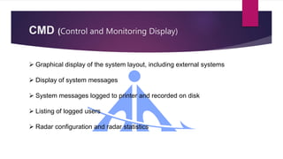 CMD (Control and Monitoring Display)
 Graphical display of the system layout, including external systems
 Display of system messages
 System messages logged to printer and recorded on disk
 Listing of logged users
 Radar configuration and radar statistics
 