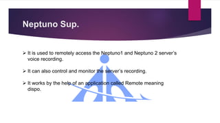 Neptuno Sup.
 It is used to remotely access the Neptuno1 and Neptuno 2 server’s
voice recording.
 It can also control and monitor the server’s recording.
 It works by the help of an application called Remote meaning
dispo.
 
