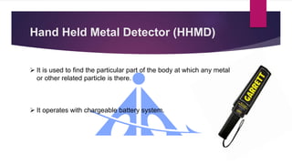 Hand Held Metal Detector (HHMD)
 It is used to find the particular part of the body at which any metal
or other related particle is there.
 It operates with chargeable battery system.
 