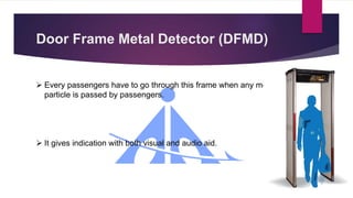 Door Frame Metal Detector (DFMD)
 Every passengers have to go through this frame when any metal
particle is passed by passengers.
 It gives indication with both visual and audio aid.
 