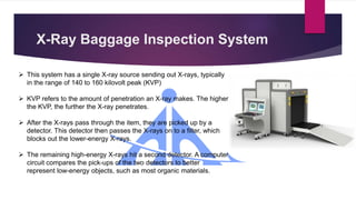 X-Ray Baggage Inspection System
 This system has a single X-ray source sending out X-rays, typically
in the range of 140 to 160 kilovolt peak (KVP)
 KVP refers to the amount of penetration an X-ray makes. The higher
the KVP, the further the X-ray penetrates.
 After the X-rays pass through the item, they are picked up by a
detector. This detector then passes the X-rays on to a filter, which
blocks out the lower-energy X-rays.
 The remaining high-energy X-rays hit a second detector. A computer
circuit compares the pick-ups of the two detectors to better
represent low-energy objects, such as most organic materials.
 