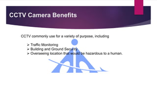 CCTV Camera Benefits
CCTV commonly use for a variety of purpose, including
 Traffic Monitoring
 Building and Ground Security
 Overseeing location that would be hazardous to a human.
 