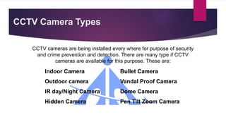 CCTV Camera Types
CCTV cameras are being installed every where for purpose of security
and crime prevention and detection. There are many type if CCTV
cameras are available for this purpose. These are:
Indoor Camera Bullet Camera
Outdoor camera Vandal Proof Camera
IR day/Night Camera Dome Camera
Hidden Camera Pen Tilt Zoom Camera
 
