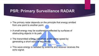 PSR: Primary Surveillance RADAR
 The primary radar depends on the principle that energy emitted
from one point to another point.
 A small energy may be scattered or reflected by surfaces of
obstructing objects in its path.
 The transmitted energy will return at the same speed by
generating a short wave of microwave.
 This wave energy is radiated by antenna and receiver receives the
echo signal.
 