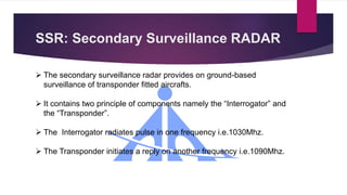 SSR: Secondary Surveillance RADAR
 The secondary surveillance radar provides on ground-based
surveillance of transponder fitted aircrafts.
 It contains two principle of components namely the “Interrogator” and
the “Transponder”.
 The Interrogator radiates pulse in one frequency i.e.1030Mhz.
 The Transponder initiates a reply on another frequency i.e.1090Mhz.
 