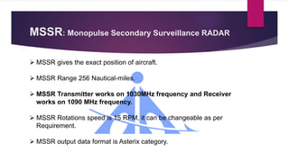MSSR: Monopulse Secondary Surveillance RADAR
 MSSR gives the exact position of aircraft.
 MSSR Range 256 Nautical-miles.
 MSSR Transmitter works on 1030MHz frequency and Receiver
works on 1090 MHz frequency.
 MSSR Rotations speed is 15 RPM, it can be changeable as per
Requirement.
 MSSR output data format is Asterix category.
 