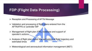 FDP (Flight Data Processing)
 Reception and Processing of AFTN Message
 Validation and processing of flight plans entered from the
AFTN/IFPS or controller WP
 Management of flight plan (FPL) database and support of
operator‘s actions
 Analysis of flight plan routes and calculation of flight trajectory and
estimated times
 Meteorological and aeronautical information management (MET)
 